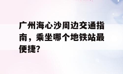 广州海心沙周边交通指南，乘坐哪个地铁站最便捷？