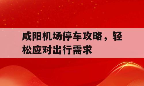 咸阳机场停车攻略，轻松应对出行需求