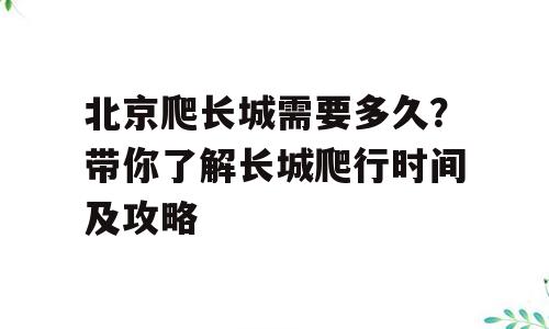 北京爬长城需要多久？带你了解长城爬行时间及攻略