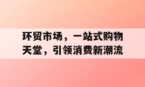 环贸市场，一站式购物天堂，引领消费新潮流