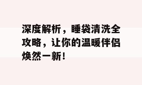 深度解析，睡袋清洗全攻略，让你的温暖伴侣焕然一新！