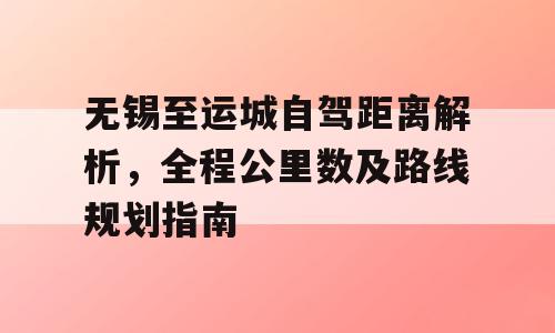 无锡至运城自驾距离解析，全程公里数及路线规划指南