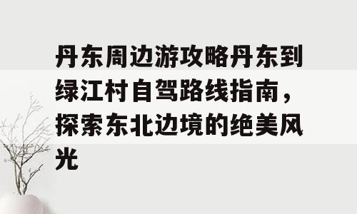 丹东周边游攻略丹东到绿江村自驾路线指南，探索东北边境的绝美风光