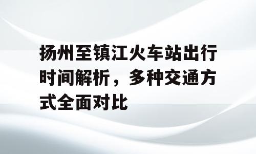扬州至镇江火车站出行时间解析，多种交通方式全面对比