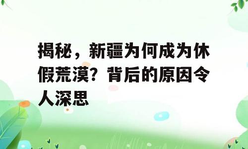 揭秘，新疆为何成为休假荒漠？背后的原因令人深思