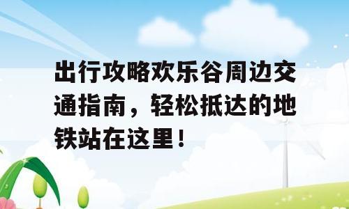 出行攻略欢乐谷周边交通指南，轻松抵达的地铁站在这里！