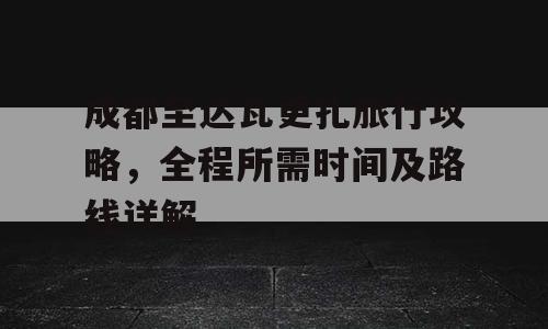 成都至达瓦更扎旅行攻略，全程所需时间及路线详解