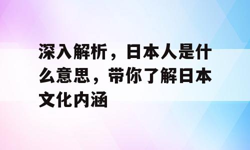 深入解析，日本人是什么意思，带你了解日本文化内涵