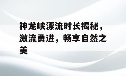神龙峡漂流时长揭秘，激流勇进，畅享自然之美