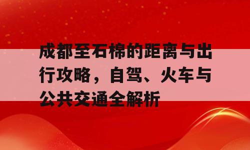 成都至石棉的距离与出行攻略，自驾、火车与公共交通全解析