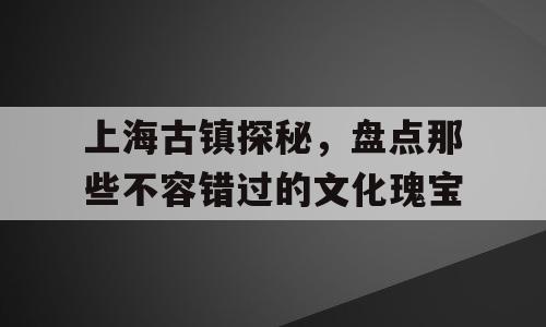 上海古镇探秘，盘点那些不容错过的文化瑰宝