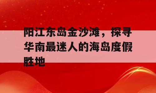 阳江东岛金沙滩，探寻华南最迷人的海岛度假胜地