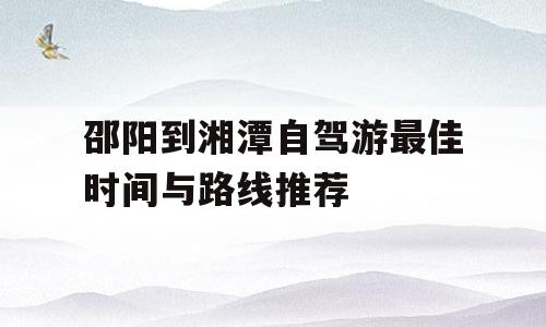邵阳到湘潭自驾游最佳时间与路线推荐