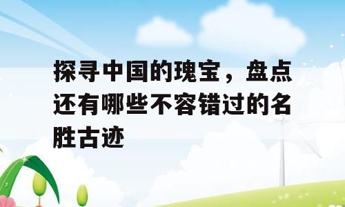 探寻中国的瑰宝，盘点还有哪些不容错过的名胜古迹