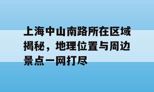 上海中山南路所在区域揭秘，地理位置与周边景点一网打尽