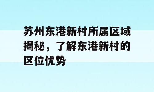 苏州东港新村所属区域揭秘，了解东港新村的区位优势
