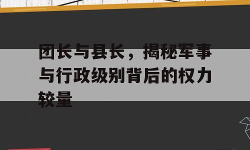 团长与县长，揭秘军事与行政级别背后的权力较量