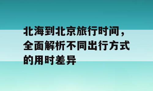北海到北京旅行时间，全面解析不同出行方式的用时差异