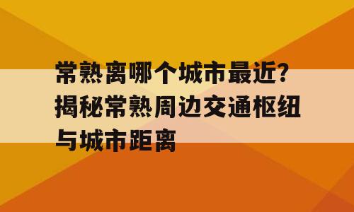 常熟离哪个城市最近？揭秘常熟周边交通枢纽与城市距离