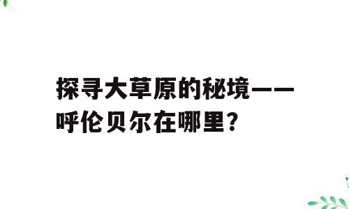 探寻大草原的秘境——呼伦贝尔在哪里？