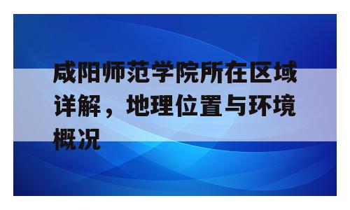 咸阳师范学院所在区域详解，地理位置与环境概况