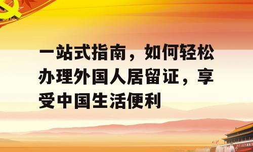 一站式指南，如何轻松办理外国人居留证，享受中国生活便利