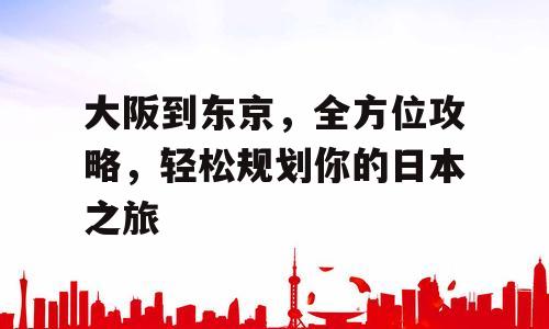 大阪到东京，全方位攻略，轻松规划你的日本之旅
