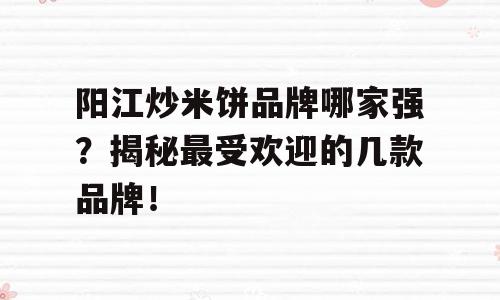 阳江炒米饼品牌哪家强？揭秘最受欢迎的几款品牌！