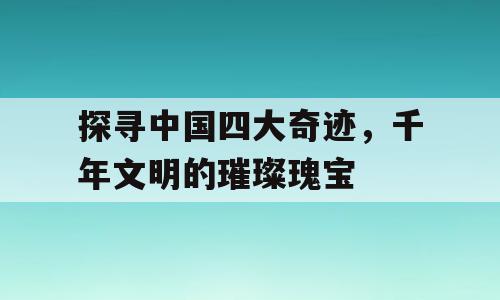 探寻中国四大奇迹，千年文明的璀璨瑰宝