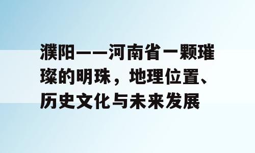 濮阳——河南省一颗璀璨的明珠，地理位置、历史文化与未来发展