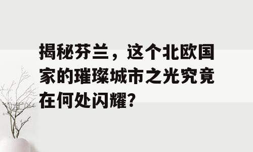 揭秘芬兰，这个北欧国家的璀璨城市之光究竟在何处闪耀？