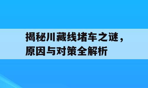 揭秘川藏线堵车之谜，原因与对策全解析