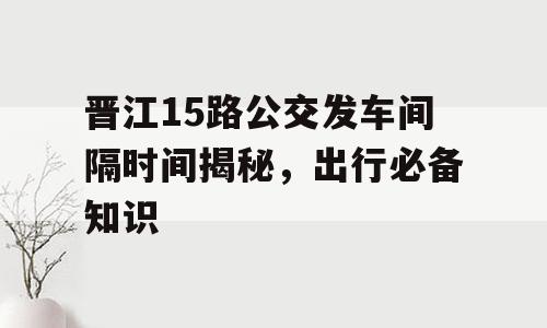 晋江15路公交发车间隔时间揭秘，出行必备知识