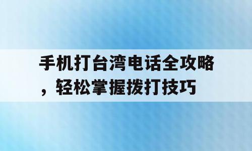 手机打台湾电话全攻略，轻松掌握拨打技巧