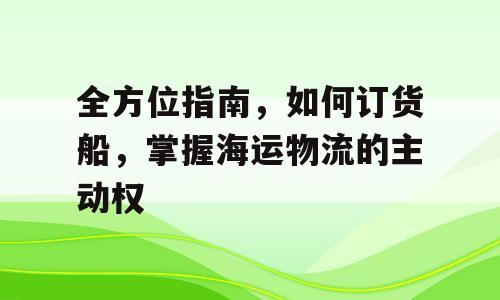 全方位指南，如何订货船，掌握海运物流的主动权