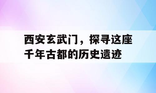 西安玄武门，探寻这座千年古都的历史遗迹