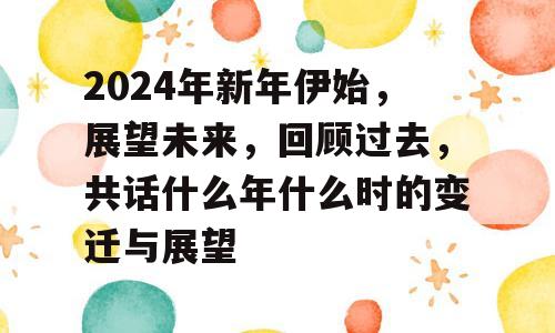 2024年新年伊始，展望未来，回顾过去，共话什么年什么时的变迁与展望