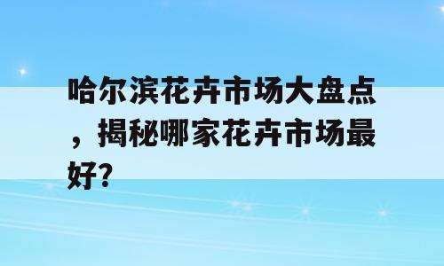 哈尔滨花卉市场大盘点，揭秘哪家花卉市场最好？