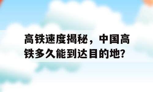 高铁速度揭秘，中国高铁多久能到达目的地？