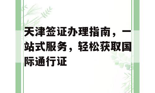天津签证办理指南，一站式服务，轻松获取国际通行证