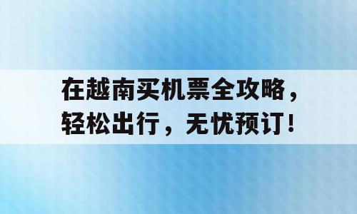 在越南买机票全攻略，轻松出行，无忧预订！