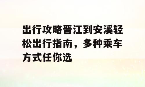 出行攻略晋江到安溪轻松出行指南，多种乘车方式任你选