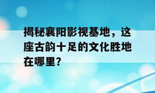 揭秘襄阳影视基地，这座古韵十足的文化胜地在哪里？