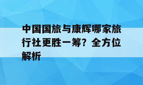 中国国旅与康辉哪家旅行社更胜一筹？全方位解析
