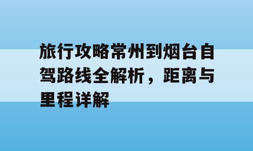 旅行攻略常州到烟台自驾路线全解析，距离与里程详解