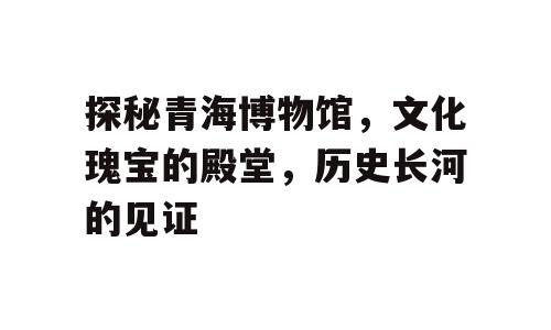 探秘青海博物馆，文化瑰宝的殿堂，历史长河的见证