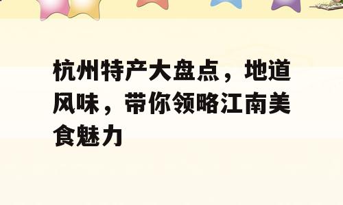 杭州特产大盘点，地道风味，带你领略江南美食魅力