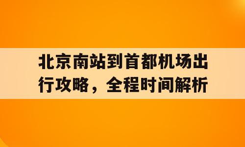 北京南站到首都机场出行攻略，全程时间解析