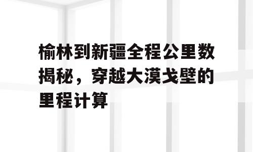 榆林到新疆全程公里数揭秘，穿越大漠戈壁的里程计算