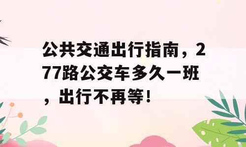 公共交通出行指南，277路公交车多久一班，出行不再等！